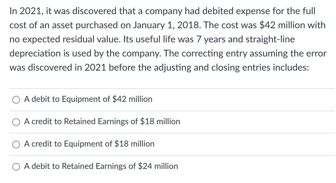 In 2021, it was discovered that a company had debited expense for the full
cost of an asset purchased on January 1, 2018. The cost was $42 million with
no expected residual value. Its useful life was 7 years and straight-line
depreciation is used by the company. The correcting entry assuming the error
was discovered in 2021 before the adjusting and closing entries includes:
A debit to Equipment of $42 million
A credit to Retained Earnings of $18 million
A credit to Equipment of $18 million
A debit to Retained Earnings of $24 million