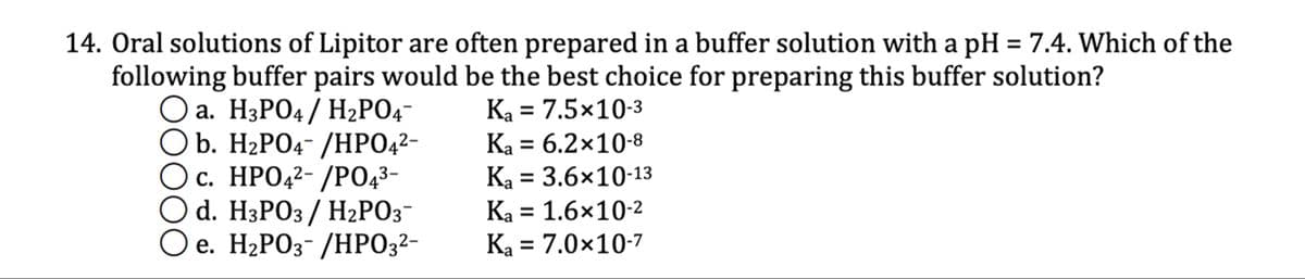 14. Oral solutions of Lipitor are often prepared in a buffer solution with a pH = 7.4. Which of the
following buffer pairs would be the best choice for preparing this buffer solution?
☐ a. H3PO4 / H2PO4¯
☐ b. H2PO4- /HPO4²-
c. HPO42/PO4³-
d. H3PO3 / H2PO3¯
e. H₂PO3/HPO3²-
Ka = 7.5×10-3
Ka = 6.2×10-8
Ka = 3.6×10-13
Ka = 1.6×10-2
Ka = 7.0×10-7