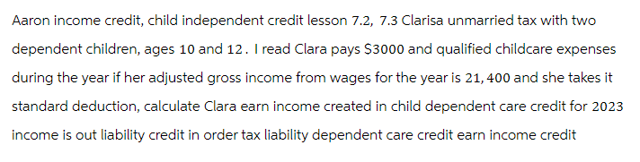 Aaron income credit, child independent credit lesson 7.2, 7.3 Clarisa unmarried tax with two
dependent children, ages 10 and 12. I read Clara pays $3000 and qualified childcare expenses
during the year if her adjusted gross income from wages for the year is 21,400 and she takes it
standard deduction, calculate Clara earn income created in child dependent care credit for 2023
income is out liability credit in order tax liability dependent care credit earn income credit