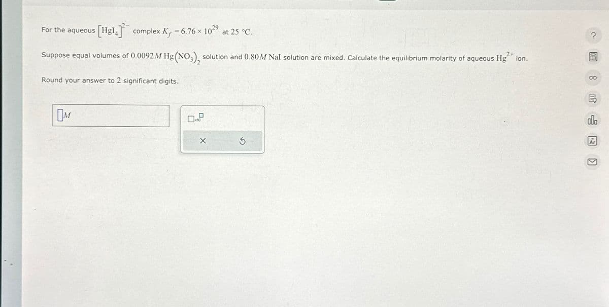 For the aqueous
[Hg14] complex K, -6.76 × 1029 at 25 °C.
2+
Suppose equal volumes of 0.0092 M Hg (NO3), solution and 0.80M NaI solution are mixed. Calculate the equilibrium molarity of aqueous Hgion.
Round your answer to 2 significant digits.
?
00
Ом
x10
×
Ar