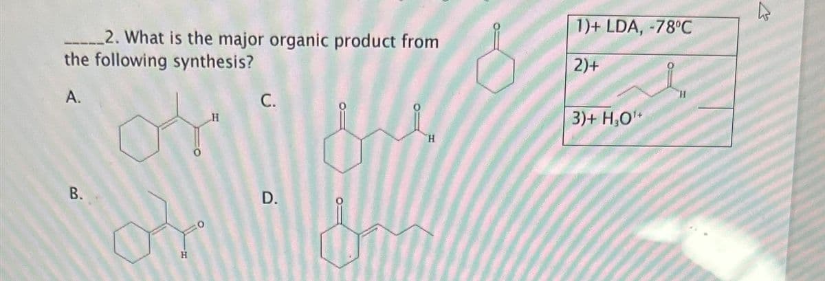 2. What is the major organic product from
the following synthesis?
A.
B.
H
H
C.
0
D.
H
1)+ LDA, -78°C
2)+
3)+ H₂O¹+
27