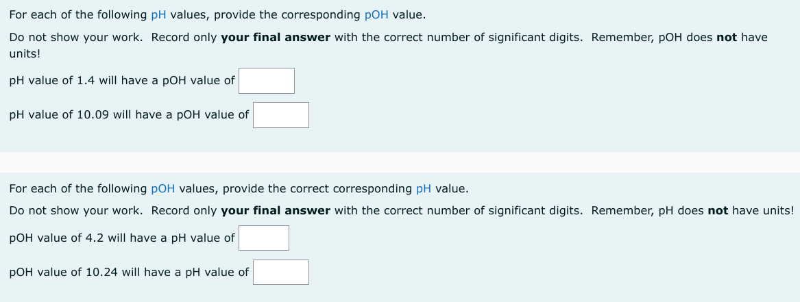 For each of the following pH values, provide the corresponding pOH value.
Do not show your work. Record only your final answer with the correct number of significant digits. Remember, pOH does not have
units!
pH value of 1.4 will have a pOH value of
pH value of 10.09 will have a pOH value of
For each of the following pOH values, provide the correct corresponding pH value.
Do not show your work. Record only your final answer with the correct number of significant digits. Remember, pH does not have units!
pOH value of 4.2 will have a pH value of
pOH value of 10.24 will have a pH value of