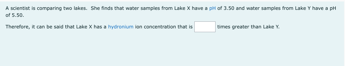 A scientist is comparing two lakes. She finds that water samples from Lake X have a pH of 3.50 and water samples from Lake Y have a pH
of 5.50.
Therefore, it can be said that Lake X has a hydronium ion concentration that is
times greater than Lake Y.
