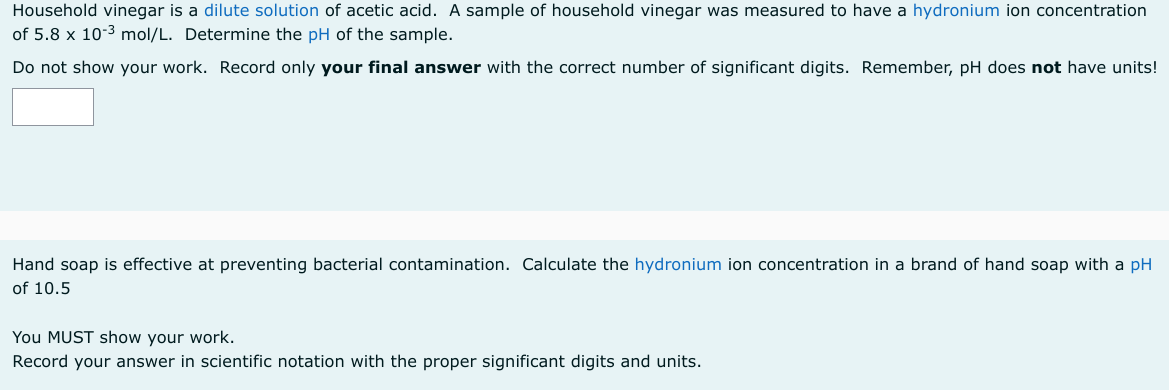 Household vinegar is a dilute solution of acetic acid. A sample of household vinegar was measured to have a hydronium ion concentration
of 5.8 x 10-3 mol/L. Determine the pH of the sample.
Do not show your work. Record only your final answer with the correct number of significant digits. Remember, pH does not have units!
Hand soap is effective at preventing bacterial contamination. Calculate the hydronium ion concentration in a brand of hand soap with a pH
of 10.5
You MUST show your work.
Record your answer in scientific notation with the proper significant digits and units.