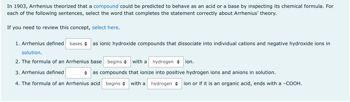 In 1903, Arrhenius theorized that a compound could be predicted to behave as an acid or a base by inspecting its chemical formula. For
each of the following sentences, select the word that completes the statement correctly about Arrhenius' theory.
If you need to review this concept, select here.
1. Arrhenius defined bases as ionic hydroxide compounds that dissociate into individual cations and negative hydroxide ions in
solution.
2. The formula of an Arrhenius base begins
3. Arrhenius defined
4. The formula of an Arrhenius acid begins
with a hydrogen ion.
◆ as compounds that ionize into positive hydrogen ions and anions in solution.
with a hydrogen ion or if it is an organic acid, ends with a -COOH.