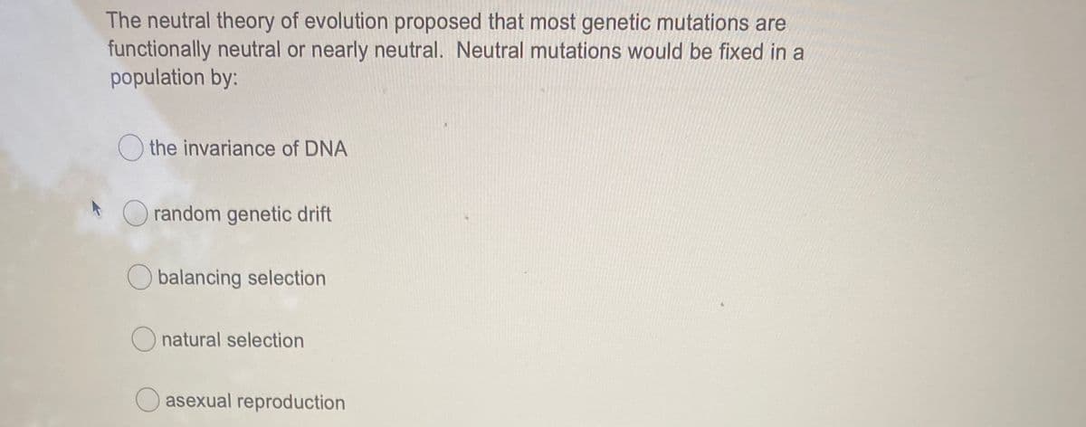 The neutral theory of evolution proposed that most genetic mutations are
functionally neutral or nearly neutral. Neutral mutations would be fixed in a
population by:
O the invariance of DNA
O random genetic drift
O balancing selection
natural selection
asexual reproduction
