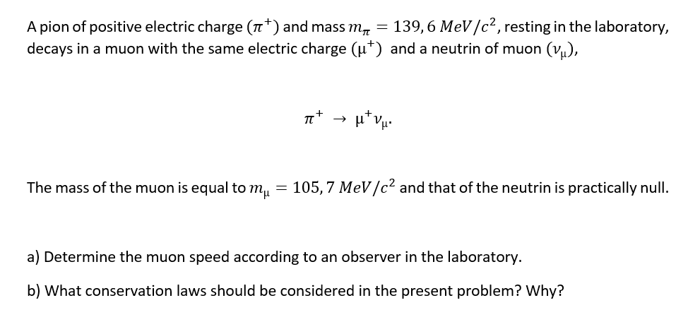 139, 6 MeV/c², resting in the laboratory,
A pion of positive electric charge (n*) and mass m, =
decays in a muon with the same electric charge (u*) and a neutrin of muon (v),
The mass of the muon is equal to m, = 105,7 MeV/c² and that of the neutrin is practically null.
a) Determine the muon speed according to an observer in the laboratory.
b) What conservation laws should be considered in the present problem? Why?
