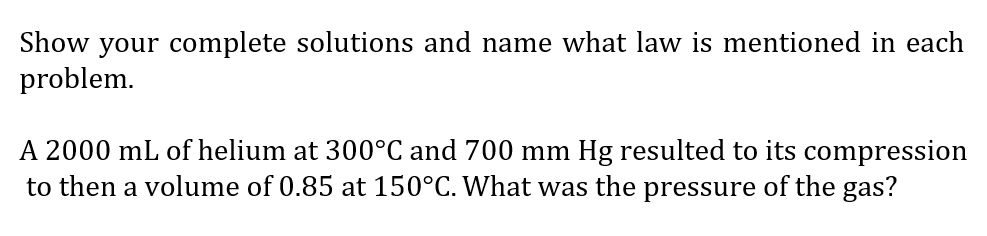 Show your complete solutions and name what law is mentioned in each
problem.
A 2000 mL of helium at 300°C and 700 mm Hg resulted to its compression
to then a volume of 0.85 at 150°C. What was the pressure of the gas?