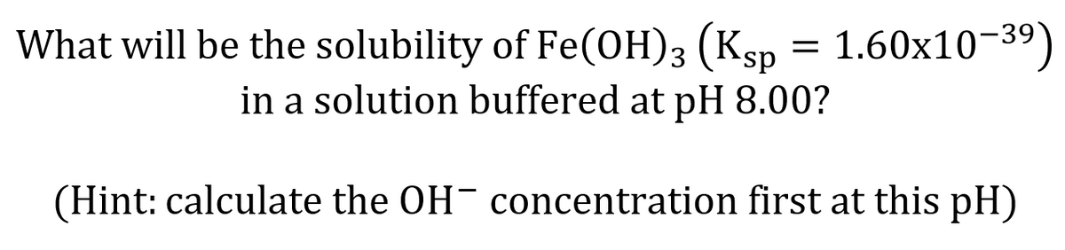 What will be the solubility of Fe(OH)3 (Ksp = 1.60x10-39)
in a solution buffered at pH 8.00?
(Hint: calculate the OH concentration first at this pH)
