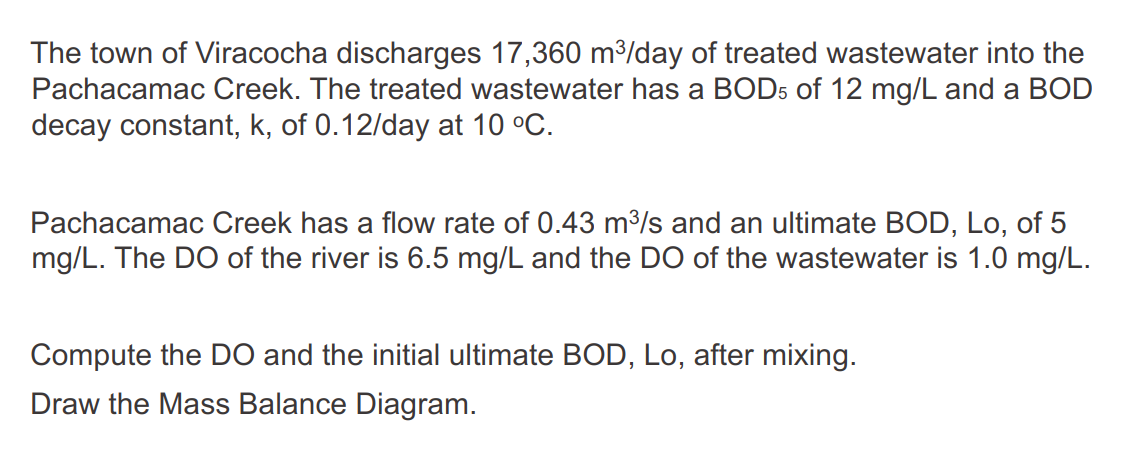 The town of Viracocha discharges 17,360 m³/day of treated wastewater into the
Pachacamac Creek. The treated wastewater has a BOD5 of 12 mg/L and a BOD
decay constant, k, of 0.12/day at 10 °C.
Pachacamac Creek has a flow rate of 0.43 m³/s and an ultimate BOD, Lo, of 5
mg/L. The DO of the river is 6.5 mg/L and the DO of the wastewater is 1.0 mg/L.
Compute the DO and the initial ultimate BOD, Lo, after mixing.
Draw the Mass Balance Diagram.