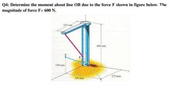 Q4: Determine the moment about line OB due to the force F shown in figure below. The
magnitude of force F= 600 N.
325 m
400mm
150 mm
275 wm
350 mm
