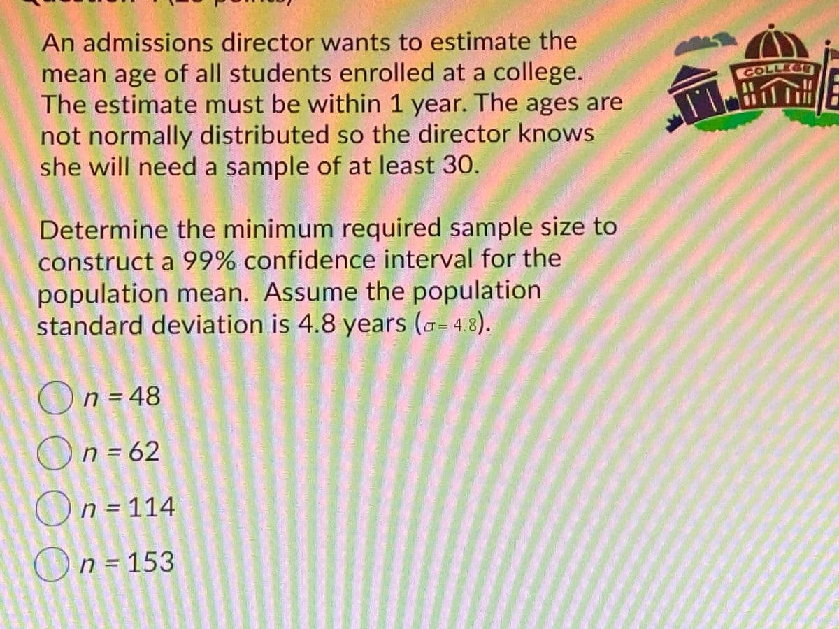 An admissions director wants to estimate the
mean age of all students enrolled at a college.
The estimate must be within 1 year. The ages are
not normally distributed so the director knows
she will need a sample of at least 30.
COLLEGE
Ta出介
Determine the minimum required sample size to
construct a 99% confidence interval for the
population mean. Assume the population
standard deviation is 4.8 years (a=48).
On = 48
On = 62
On = 114
On = 153
