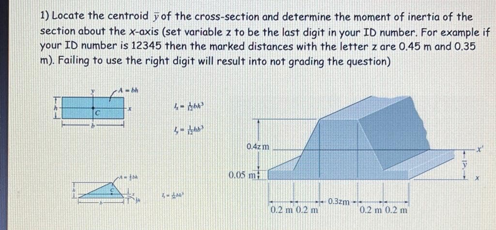 1) Locate the centroid y of the cross-section and determine the moment of inertia of the
section about the x-axis (set variable z to be the last digit in your ID number. For example if
your ID number is 12345 then the marked distances with the letter z are 0.45 m and 0.35
m). Failing to use the right digit will result into not grading the question)
A bh
C
4 = hb
0.4zm
x'
0.05 m
0.3zm --
0.2 m 0.2 m
0.2 m 0.2 m
