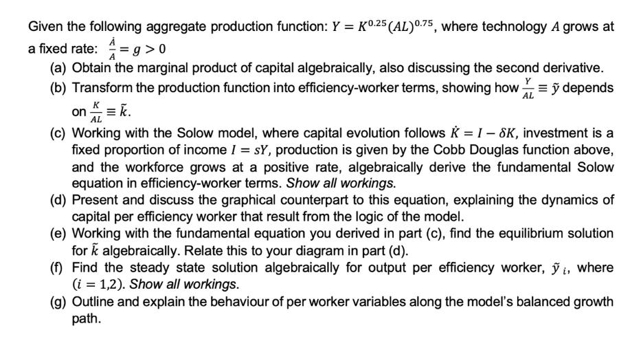 Given the following aggregate production function: Y = K0.25 (AL) 0.75, where technology A grows at
a fixed rate: = g > 0
(a) Obtain the marginal product of capital algebraically, also discussing the second derivative.
(b) Transform the production function into efficiency-worker terms, showing how=ỹ depends
AL
on = K.
K
AL
(c) Working with the Solow model, where capital evolution follows = I - SK, investment is a
fixed proportion of income I = sy, production is given by the Cobb Douglas function above,
and the workforce grows at a positive rate, algebraically derive the fundamental Solow
equation in efficiency-worker terms. Show all workings.
(d) Present and discuss the graphical counterpart to this equation, explaining the dynamics of
capital per efficiency worker that result from the logic of the model.
(e) Working with the fundamental equation you derived in part (c), find the equilibrium solution
for k algebraically. Relate this to your diagram in part (d).
(f) Find the steady state solution algebraically for output per efficiency worker, ỹi, where
(i = 1,2). Show all workings.
(g) Outline and explain the behaviour of per worker variables along the model's balanced growth
path.