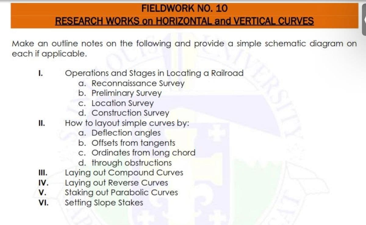 FIELDWORK NO. 10
RESEARCH WORKS on HORIZZONTAL and VERTICAL CURVES
Make an outline notes on the following and provide a simple schematic diagram on
each if applicable.
I.
Operations and Stages in Locating a Railroad
a. Reconnaissance Survey
b. Preliminary Survey
c. Location Survey
d. Construction Survey
How to layout simple curves by:
a. Deflection angles
b. Offsets from tangents
c. Ordinates from long chord
d. through obstructions
Laying out Compound Curves
Laying out Reverse Curves
Staking out Parabolic Curves
Setting Slope Stakes
II.
II.
IV.
V.
VI.
ERSITY
