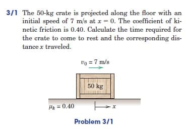 3/1 The 50-kg crate is projected along the floor with an
initial speed of 7 m/s at x = 0. The coefficient of ki-
netic friction is 0.40. Calculate the time required for
the crate to come to rest and the corresponding dis-
tance x traveled.
Vo = 7 m/s
50 kg
H₂=0.40
Hx
Problem 3/1