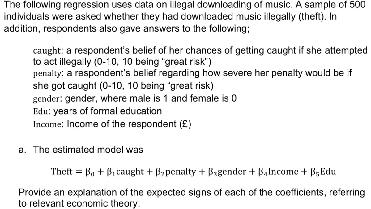 The following regression uses data on illegal downloading of music. A sample of 500
individuals were asked whether they had downloaded music illegally (theft). In
addition, respondents also gave answers to the following;
caught: a respondent's belief of her chances of getting caught if she attempted
to act illegally (0-10, 10 being "great risk")
penalty: a respondent's belief regarding how severe her penalty would be if
she got caught (0-10, 10 being “great risk)
gender: gender, where male is 1 and female is 0
Edu: years of formal education
Income: Income of the respondent (£)
a. The estimated model was
Theft = Bo + B1 caught + B2penalty + B3gender + B4Income + B5Edu
Provide an explanation of the expected signs of each of the coefficients, referring
to relevant economic theory.
