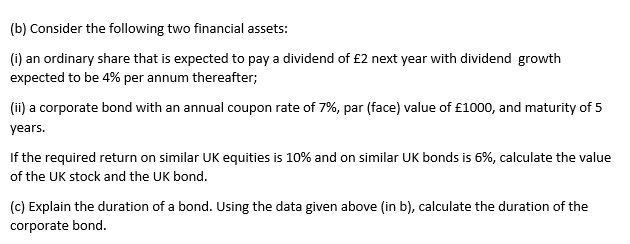 (b) Consider the following two financial assets:
(i) an ordinary share that is expected to pay a dividend of £2 next year with dividend growth
expected to be 4% per annum thereafter;
(ii) a corporate bond with an annual coupon rate of 7%, par (face) value of £1000, and maturity of 5
years.
If the required return on similar UK equities is 10% and on similar UK bonds is 6%, calculate the value
of the UK stock and the UK bond.
(c) Explain the duration of a bond. Using the data given above (in b), calculate the duration of the
corporate bond.
