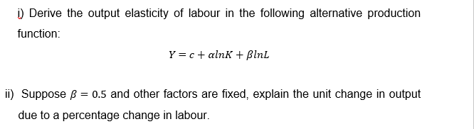 i) Derive the output elasticity of labour in the following alternative production
function:
Y = c + alnk + ßlnL
ii) Suppose B = 0.5 and other factors are fixed, explain the unit change in output
due to a percentage change in labour.
