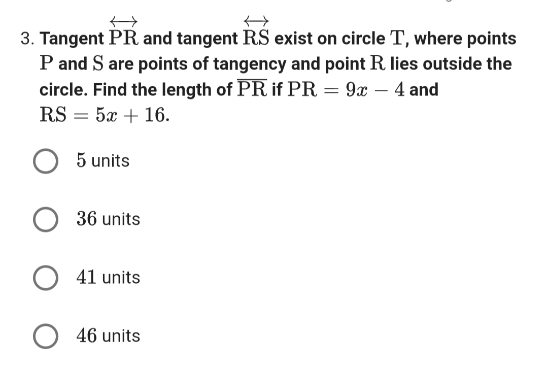 3. Tangent PR and tangent RS exist on circle T, where points
P and S are points of tangency and point R. lies outside the
circle. Find the length of PR if PR = 9x - 4 and
RS
52+16.
=
5 units
36 units
O 41 units
46 units