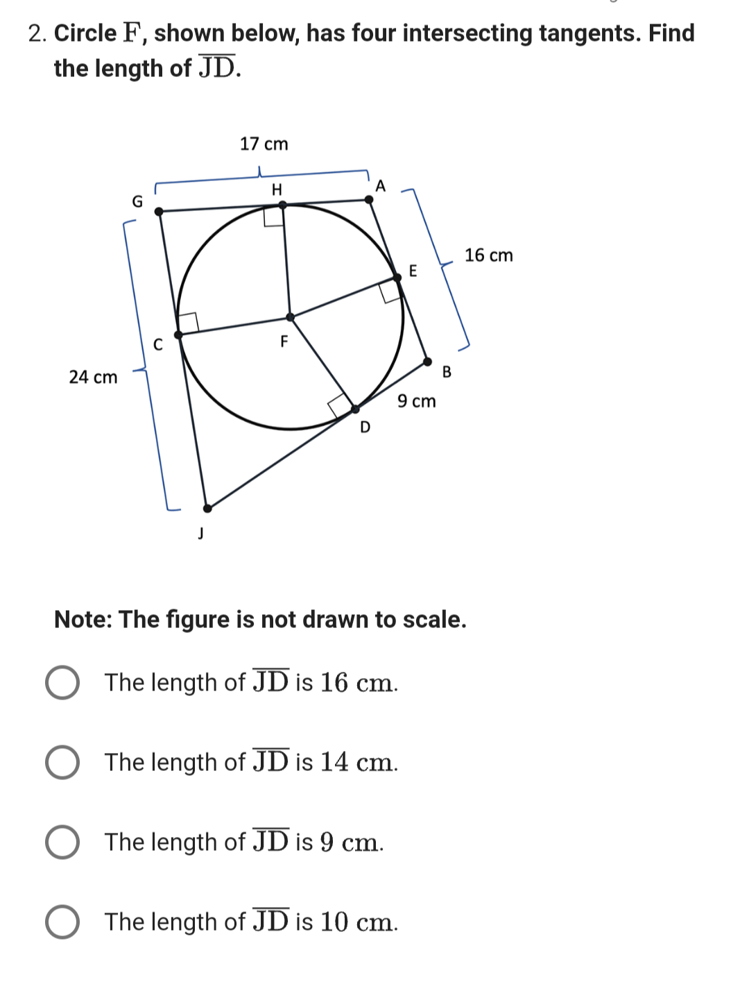 2. Circle F, shown below, has four intersecting tangents. Find
the length of JD.
24 cm
J
17 cm
H
F
D
9 cm
The length of JD is 14 cm.
The length of JD is 9 cm.
E
Note: The figure is not drawn to scale.
The length of JD is 16 cm.
The length of JD is 10 cm.
B
16 cm