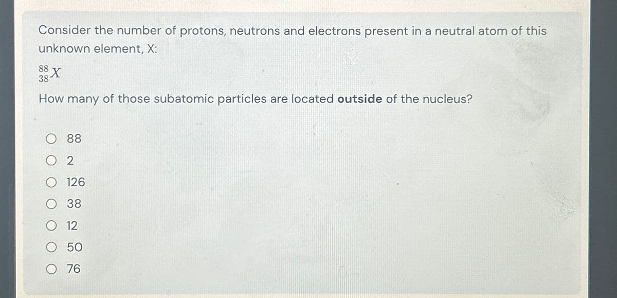 Consider the number of protons, neutrons and electrons present in a neutral atom of this
unknown element, X:
88X
38
How many of those subatomic particles are located outside of the nucleus?
88
2
126
38
12
50
O 76