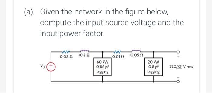 (a) Given the network in the figure below,
compute the input source voltage and the
input power factor.
0.08n j0.20
60 kW
0.86 pf
lagging
www
0.010 j0.05
20 kW
0.8 pf
lagging
220/0° V rms