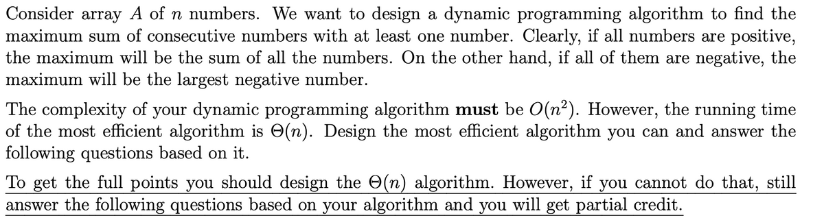 Consider array A of n numbers. We want to design a dynamic programming algorithm to find the
maximum sum of consecutive numbers with at least one number. Clearly, if all numbers are positive,
the maximum will be the sum of all the numbers. On the other hand, if all of them are negative, the
maximum will be the largest negative number.
The complexity of your dynamic programming algorithm must be O(n²). However, the running time
of the most efficient algorithm is O(n). Design the most efficient algorithm you can and answer the
following questions based on it.
To get the full points you should design the O(n) algorithm. However, if you cannot do that, still
answer the following questions based on your algorithm and you will get partial credit.
