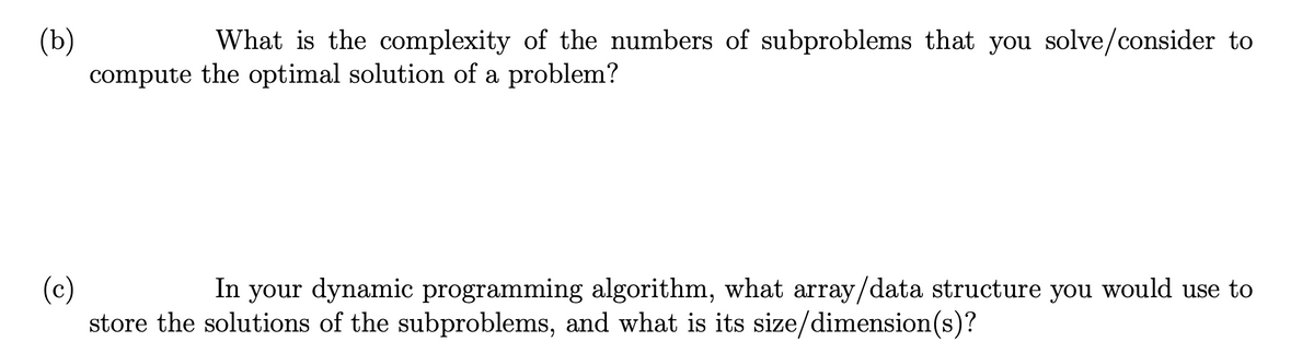 (b)
compute the optimal solution of a problem?
What is the complexity of the numbers of subproblems that you solve/consider to
In your dynamic programming algorithm, what array/data structure you would use to
(c)
store the solutions of the subproblems, and what is its size/dimension(s)?
6.
