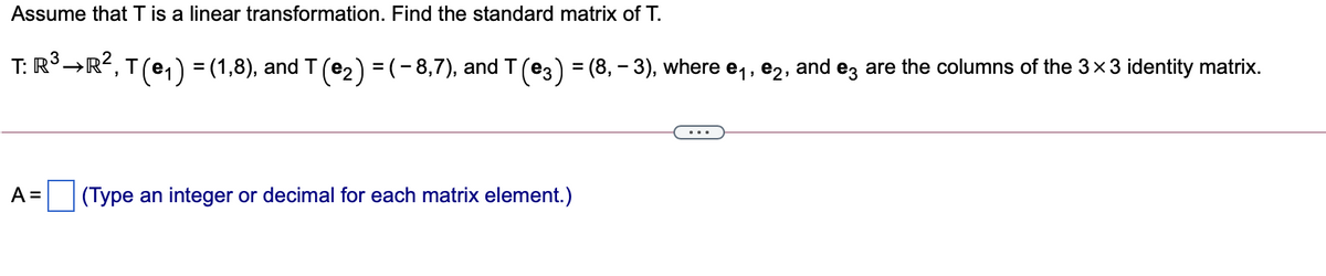 Assume that T is a linear transformation. Find the standard matrix of T.
T: R°→R?, T (e,) = (1,8), and T (e2) = (- 8,7), and T(e3) = (8, – 3), where e,, e2, and ez are the columns of the 3x3 identity matrix.
%3D
A =
(Type an integer or decimal for each matrix element.)
