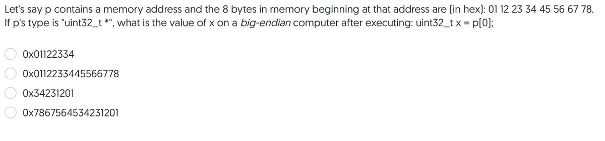 Let's say p contains a memory address and the 8 bytes in memory beginning at that address are (in hex): 01 12 23 34 45 56 67 78.
If p's type is "uint32_t *", what is the value of x on a big-endian computer after executing: uint32_tx = p[0];
Ox01122334
Ox0112233445566778
Ox34231201
Ox7867564534231201
O 0 0 O
