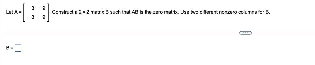 3
- 9
Construct a 2×2 matrix B such that AB is the zero matrix. Use two different nonzero columns for B.
9.
Let A =
- 3
B =
