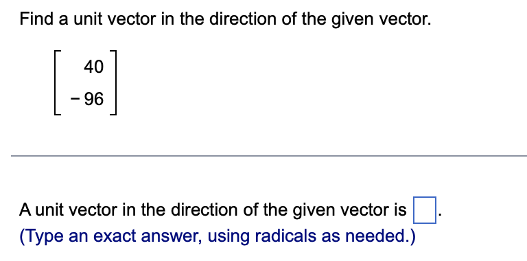 Find a unit vector in the direction of the given vector.
40
- 96
A unit vector in the direction of the given vector is
(Type an exact answer, using radicals as needed.)