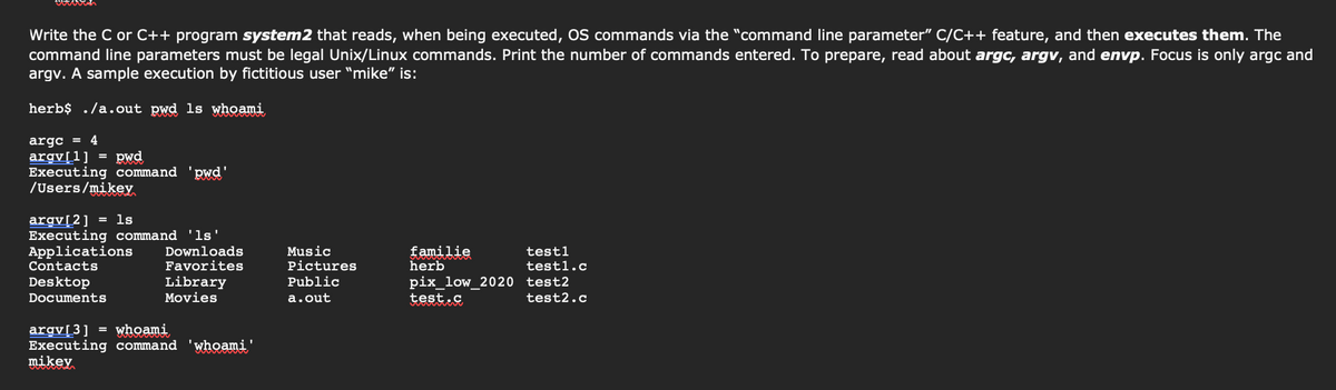 Write the C or C++ program system2 that reads, when being executed, OS commands via the "command line parameter" C/C++ feature, and then executes them. The
command line parameters must be legal Unix/Linux commands. Print the number of commands entered. To prepare, read about argc, argv, and envp. Focus is only argc and
argv. A sample execution by fictitious user "mike" is:
herb$ ./a.out pwd ls whoami
argc
4
pwd
argv[1]
Executing command
/Users/mikey
'pwd'
= ls
argv[2]
Executing command 'ls'
Applications
Contacts
Music
Pictures
familie
herb
Downloads
testl
Favorites
Library
Movies
testl.c
pix_low_2020 test2
test2.c
Desktop
Public
Documents
a.out
test.c
argv[3] = whoami
Executing command
mikey
'whoami'
