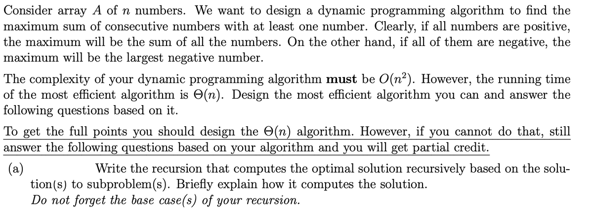 Consider array A of n numbers. We want to design a dynamic programming algorithm to find the
maximum sum of consecutive numbers with at least one number. Clearly, if all numbers are positive,
the maximum will be the sum of all the numbers. On the other hand, if all of them are negative, the
maximum will be the largest negative number.
The complexity of your dynamic programming algorithm must be O(n2). However, the running time
of the most efficient algorithm is O(n). Design the most efficient algorithm you can and answer the
following questions based on it.
To get the full points you should design the O(n) algorithm. However, if you cannot do that, still
answer the following questions based on your algorithm and you will get partial credit.
Write the recursion that computes the optimal solution recursively based on the solu-
(a)
tion(s) to subproblem(s). Briefly explain how it computes the solution.
Do not forget the base case(s) of your recursion.
