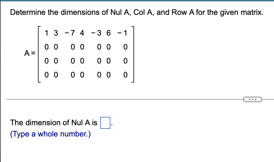 Determine the dimensions of Nul A, Col A, and Row A for the given matrix.
1 3 -7 4 - 3 6 - 1
0 0
A =
0 0
0 0
0 0
0 0
0 0
0 0
0 0
0 0
The dimension of Nul A is
(Type a whole number.)
