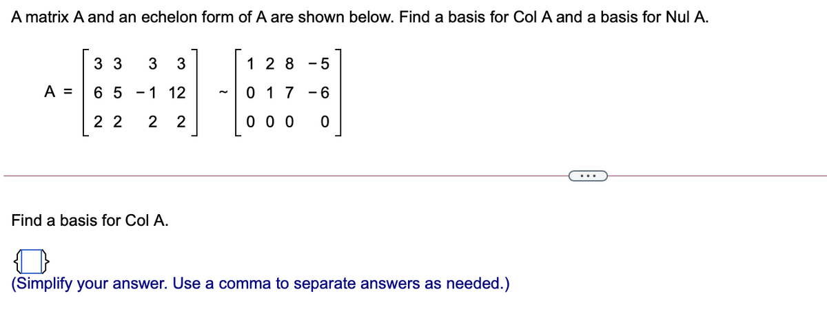A matrix A and an echelon form of A are shown below. Find a basis for Col A and a basis for Nul A.
3 3
3
1 2 8
- 5
A =
6 5
- 1 12
0 1 7
- 6
2 2
2
2
0 0 0
Find a basis for Col A.
(Simplify your answer. Use a comma to separate answers as needed.)
