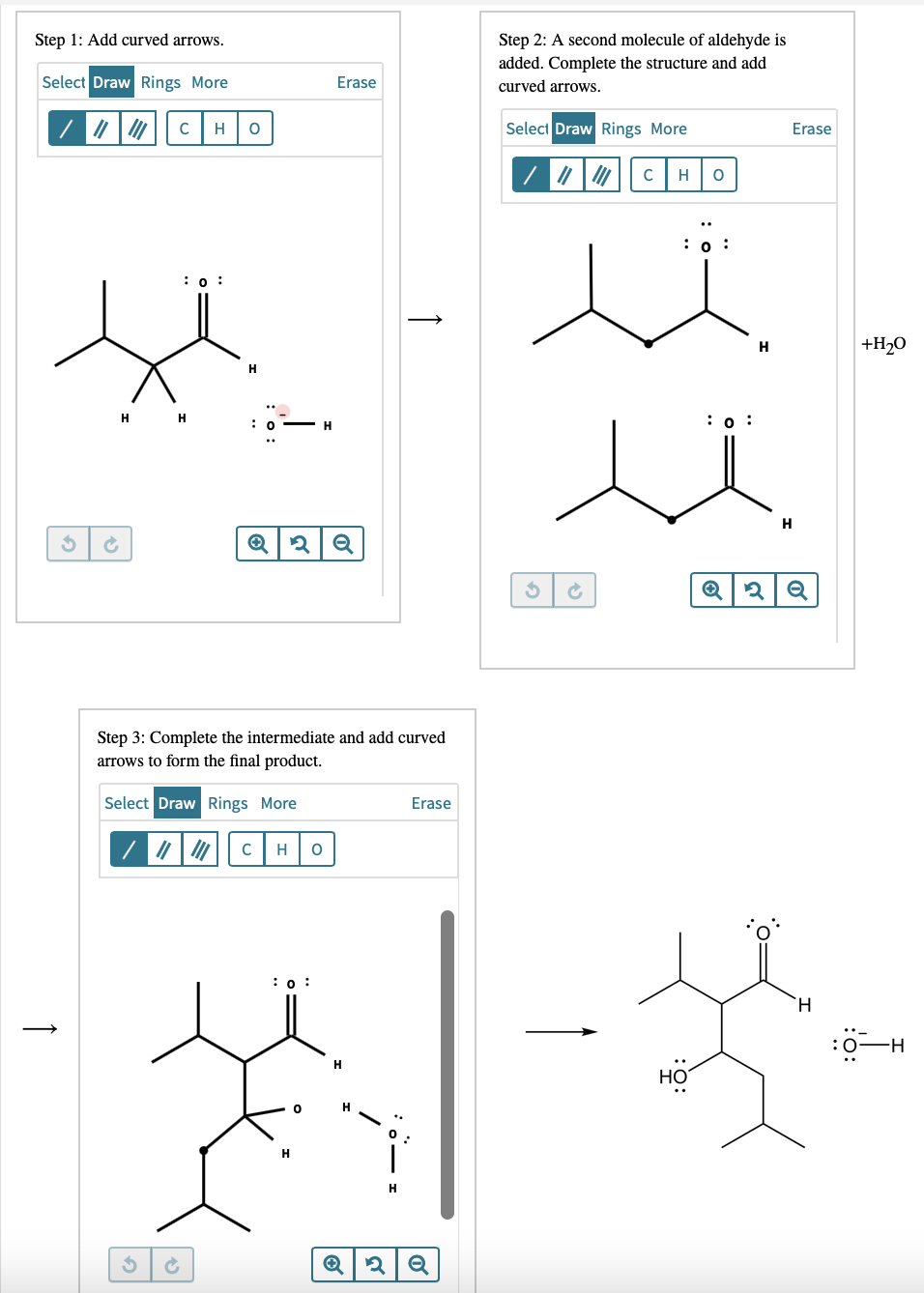 Step 2: A second molecule of aldehyde is
added. Complete the structure and add
curved arrows.
Step 1: Add curved arrows.
Select Draw Rings More
Erase
H
Select Draw Rings More
Erase
C
H
: о :
H
+H,O
H
: о :
H
H
Step 3: Complete the intermediate and add curved
arrows to form the final product.
Select Draw Rings More
Erase
H
: о :
H.
:0-H
H
HO
H
