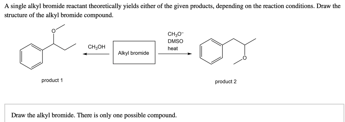 A single alkyl bromide reactant theoretically yields either of the given products, depending on the reaction conditions. Draw the
structure of the alkyl bromide compound.
CH3O-
DMSO
CH;OH
heat
Alkyl bromide
product 1
product 2
Draw the alkyl bromide. There is only one possible compound.
