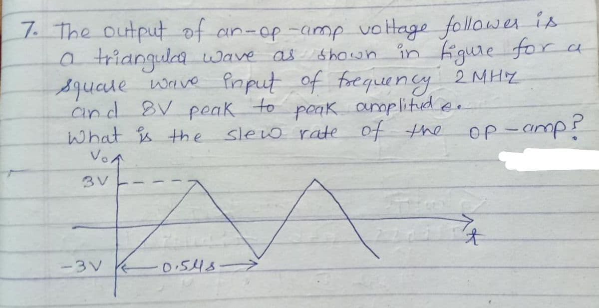 7. The output of an-op-amp vottage follower is
a triangula wave as shown in Figure for a
squate
wave Pinput of frequency 2 MHY
poak amplitud e.
squale
and 8V peak
What s the slew rate of the
VoA
to
OP-amp?
3V
-3V
