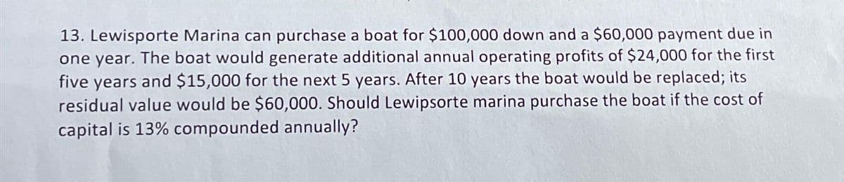 13. Lewisporte Marina can purchase a boat for $100,000 down and a $60,000 payment due in
one year. The boat would generate additional annual operating profits of $24,000 for the first
five years and $15,000 for the next 5 years. After 10 years the boat would be replaced; its
residual value would be $60,000. Should Lewipsorte marina purchase the boat if the cost of
capital is 13% compounded annually?