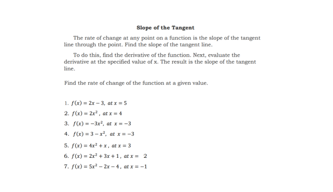 Slope of the Tangent
The rate of change at any point on a function is the slope of the tangent
line through the point. Find the slope of the tangent line.
To do this, find the derivative of the function. Next, evaluate the
derivative at the specified value of x. The result is the slope of the tangent
line.
Find the rate of change of the function at a given value.
1. f(x) = 2x – 3, at x = 5
2. f(x) = 2x2, at x = 4
3. f(x) = -3x?, at x = -3
4. f(x) = 3 - x², at x = -3
5. f(x) = 4x? + x , at x = 3
6. f(x) = 2x? + 3x + 1, at x = 2
7. f(x) = 5x? - 2x – 4, at x = -1
