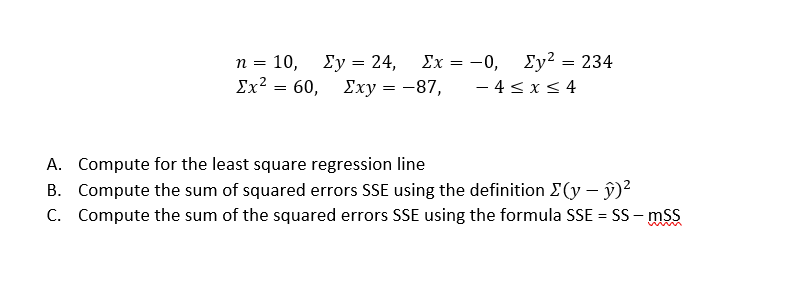 . 10, Σy24
Σχ?60, Σxy 87,
Σχ-0, Σy2234
- 4 < x< 4
n =
A. Compute for the least square regression line
B. Compute the sum of squared errors SSE using the definition E(y – ŷ)²
C. Compute the sum of the squared errors SSE using the formula SSE = SS - msS
