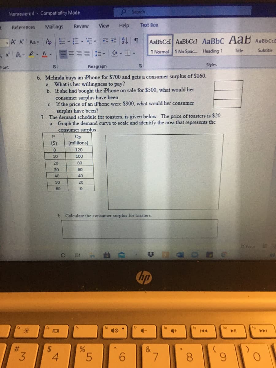 Homework 4 Compatibility Mode
OSearch
References
Mailings
Review
View
Help
Text Box
A A Aa A
三 T
AaBbCcl AABBCI AaBbC AaB AaBbcc
E xA .A-
出。
1 Normal 1 No Spac. Heading 1
Title
Subtitle
Styles
Font
Paragraph
6. Melinda buys an iPhone for $700 and gets a consumer surplus of $160.
a. What is her willingness to pay?
b. If she had bought the iPhone on sale for $500, what would her
consumer surplus have been.
c. If the price of an iPhone were $900, what would her consumer
surplus have been?
7. The demand schedule for toasters, is given below. The price of toasters is $20.
a. Graph the demand curve to scale and identify the area that represents the
consumer surplus
(S)
(millions)
120
10
100
20
80
30
60
40
40
50
20
60
b. Calculate the consumer surplus for toasters.
hp
ho
144
%23
&
3
4.
5.
6.
7.
8.
6.
CO
LO
