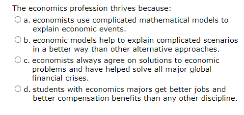 The economics profession thrives because:
O a. economists use complicated mathematical models to
explain economic events.
O b. economic models help to explain complicated scenarios
in a better way than other alternative approaches.
c. economists always agree on solutions to economic
problems and have helped solve all major global
financial crises.
O d. students with economics majors get better jobs and
better compensation benefits than any other discipline.
