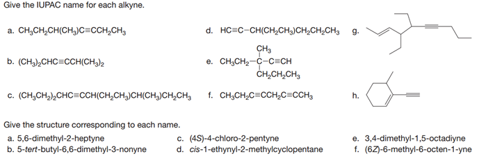 Give the IUPAC name for each alkyne.
a. CH;CH,CH(CH,)c=cCH,CH3
d. HC=C-CH(CH,CH3)CH,CH,CH3
g.
CH3
e. CH,CH2-C-C=CH
ČH,CH,CH,
b. (CH,),CHC=CCH(CH3)2
c. (CH,CH,),CHC=CCH(CH,CH,)CH(CH,)CH,CH3
f. CH;CH2C=CCH2C=CCH3
h.
Give the structure corresponding to each name.
a. 5,6-dimethyl-2-heptyne
b. 5-tert-butyl-6,6-dimethyl-3-nonyne
c. (4S)-4-chloro-2-pentyne
d. cis-1-ethynyl-2-methylcyclopentane
e. 3,4-dimethyl-1,5-octadiyne
f. (6Z)-6-methyl-6-octen-1-yne
