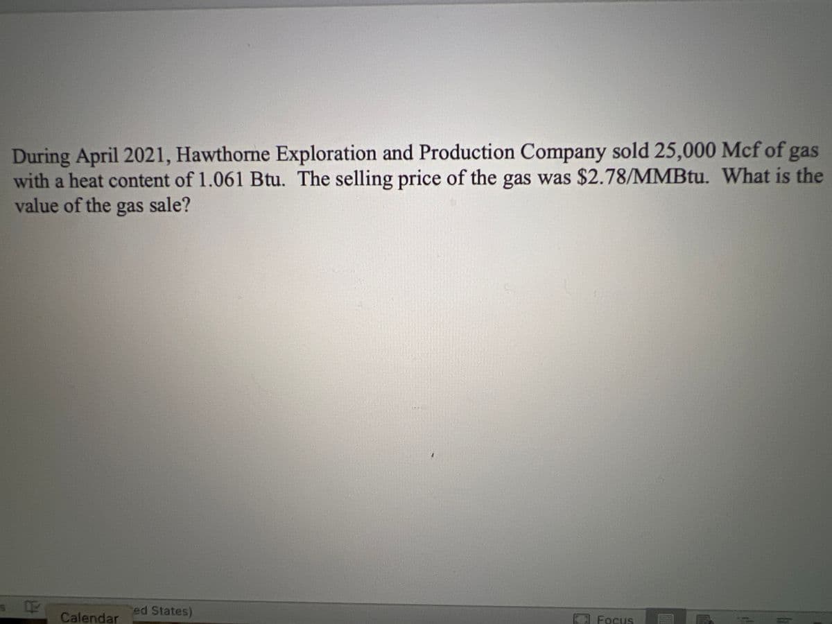 During April 2021, Hawthorne Exploration and Production Company sold 25,000 Mcf of gas
with a heat content of 1.061 Btu. The selling price of the gas was $2.78/MMBtu. What is the
value of the gas sale?
ed States)
Focus
Calendar