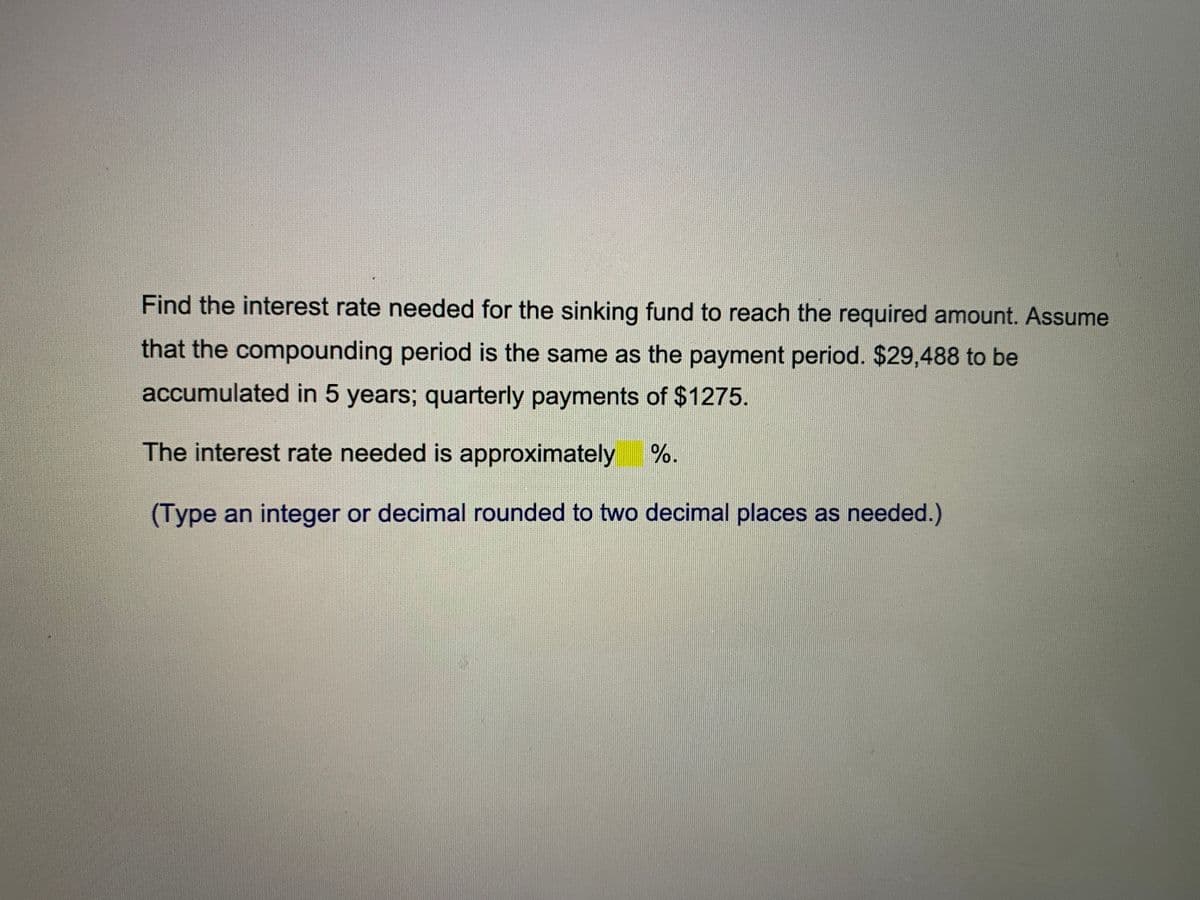 Find the interest rate needed for the sinking fund to reach the required amount. Assume
that the compounding period is the same as the payment period. $29,488 to be
accumulated in 5 years; quarterly payments of $1275.
%-
The interest rate needed is approximately
(Type an integer or decimal rounded to two decimal places as needed.)
