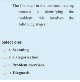 The first step in the decision making
process is identifying the
problem; this involves the
following stages :
Select one:
A. Scanning.
B. Categorization.
C. Problem exercises.
D. Diagnosis.
