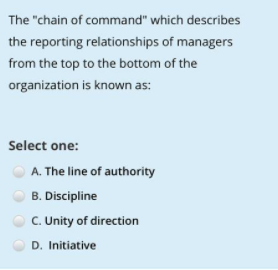 The "chain of command" which describes
the reporting relationships of managers
from the top to the bottom of the
organization is known as:
Select one:
A. The line of authority
B. Discipline
C. Unity of direction
D. Initiative
